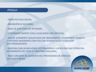 POSSUI:
- PRODUTOS EXCLUSIVOS;

- ABRANGÊNCIA NACIONAL;
- MAIS DE DOIS ANOS DE ATIVIDADE;
- COMPROMETIMENTO COM A QUALIDADE DOS SERVIÇOS;
- EQUIPE ALTAMENTE QUALIFICADA EM TREINAMENTO, OFERECENDO TÉCNICAS
E MÉTODOS MODERNOS COM FOCO NA QUALIFICAÇÃO E EVOLUÇÃO
DOS FRANQUEADOS;
- PARCERIA COM AS MELHORES VISTORIADORAS E LOCADORAS QUE OFERECEM
ATENDIMENTO EM TODO O TERRITÓRIO NACIONAL;
- REDE COM MAIS DE QUARENTA MIL PRESTADORES DE SERVIÇOS
EM TODO O BRASIL.

 