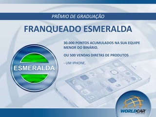 PRÊMIO DE GRADUAÇÃO

FRANQUEADO ESMERALDA
30.000 PONTOS ACUMULADOS NA SUA EQUIPE
MENOR DO BINÁRIO.
OU 500 VENDAS DIRETAS DE PRODUTOS

- UM IPHONE.

 