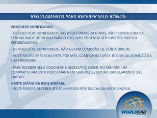 REGULAMENTO PARA RECEBER SEUS BÔNUS:
VOUCHERS BONIFICADOS:
- OS VOUCHERS BONIFICADOS DAS ASSISTÊNCIAS 24 HORAS, SÃO PROMOCIONAIS E
TEM VALIDADE DE 30 DIAS PARA O USO, NÃO PODENDO SER SUBSTITUÍDOS OU
REEMBOLSADOS;
- OS VOUCHERS BONIFICADOS, NÃO GERAM COMISSÃO DE VENDA DIRETA;
- VOCÊ RECEBE TRÊS VOUCHERS POR MÊS, COMEÇANDO APÓS 30 DIAS DA ATIVAÇÃO DA
SUA FRANQUIA;
- PARA RECEBER SEUS VOUCHERS É NECESSÁRIO FAZER, NO MÍNIMO, UM
COMPARTILHAMENTO POR SEMANA EM SUAS REDES SOCIAIS DIVULGANDO O SITE
CARFACE.
LIMITE DIÁRIO DA REDE BINÁRIA:
- VOCÊ PODERÁ RECEBER ATÉ 50 MIL REAIS POR DIA DA SUA REDE BINÁRIA.

 