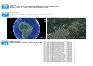 Traçar Rota
Ao digitar o CEP ou o destino, o sistema exibe um planejamento do percurso, desde o ponto onde
encontra-se o veículo até o destino. Também pode ser consultado no celular.

Google Earth®
O trajeto do rastreamento do veículo pode ser exportado e visualizado no Google Earth®.

Relatórios em Excel
Os relatórios podem ser exportados e salvos no formato do Excel.

 