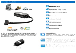 RASTREADOR VIA SATÉLITE

À Prova D'água (IP67)

Compacto (81mm x 41mm x 21mm)

Antenas Internas de Alta Sensibilidade

Bateria Interna

Anti Impacto e Trepidação

Rastreia em todo o Brasil

Instalação Oculta e Sigilosa

Garantia Permanente

A World Sat apresenta o Rastreador GPS/GSM/GPRS mais moderno e
compacto do segmento de rastreamento veicular. Fabricado pela Maxtrack,
líder brasileira em rastreamento e reconhecida mundialmente pela
qualidade de seus produtos.

Bloqueio Via Satélite
O bloqueio via satélite do veículo é utilizado somente em caso de
furto ou roubo, através de solicitação para a Central de Emergência.
Acelerômetro
O Rastreador tem um sensor de movimento que aciona
imediatamente ao detectar deslocamento. Caso o veículo for
transportado ou guinchado, mesmo com o motor desligado, o
acelerômetro detecta a velocidade e a localização.
Alerta de Bateria Desconectada
Caso a bateria do veículo for desconectada, será enviado um alerta
automaticamente para a Central de Emergência.

Peso: 130g

 