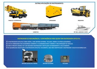 OUTRAS APLICAÇÕES DE RASTREAMENTO:

MUNCKS E GUINDASTES

GERADORES

MÁQUINAS

CARRETAS

JET SKI, LANCHAS E IATES

RASTREADOR DE REDUNDÂNCIA / CONTINGÊNCIA PARA QUEM TEM RASTREADOR SATELITAL:
 O RASTREADOR SATELITAL É BEM VISÍVEL, COM ANTENA EXTERNA, TECLADO, SIRENE E OUTROS ACESSÓRIOS.
 A ALTA VISIBILIDADE DOS ACESSÓRIOS AUMENTA A VULNERABILIDADE E DIMINUI A RECUPERAÇÃO DO VEÍCULO.
 COM O PROJETO WORLD SAT UM SEGUNDO RASTREADOR É INSTALADO EXTERNAMENTE E OCULTAMENTE.
 AS QUADRILHAS DESATIVAM O RASTREADOR SATELITAL FACILMENTE, MAS NÃO IDENTIFICAM O RASTREADOR OCULTO DA WORLD SAT.

ANTENA SATELITAL VISÍVEL

ANTENA EXTERNA

TECLADO

 