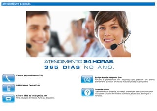 ATENDIMENTO 24 HORAS

Central de Atendimento 24h

Equipe Pronta Resposta 24h
Policiais e profissionais em segurança que prestam um pronto
atendimento e buscas em locais de Roubo, Furto ou Seqüestro.

Rádio Nextel Central 24h

Central 0800 de Emergência 24h
Para situações de Roubo, Furto ou Seqüestro.

Suporte Grátis
Treinamento do Sistema, dúvidas e orientações sem custo adicional.
O Suporte funciona em horário comercial, exceto aos domingos e
feriados.

 