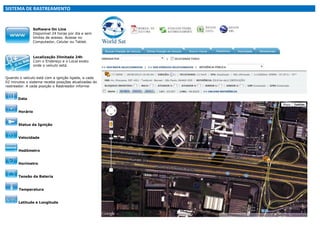 SISTEMA DE RASTREAMENTO

Software On Line
Disponível 24 horas por dia e sem
limites de acesso. Acesse no
Computador, Celular ou Tablet.

Localização Ilimitada 24h
Com o Endereço e o Local exato
onde o veículo está.
Quando o veículo está com a ignição ligada, a cada
02 minutos o sistema recebe posições atualizadas do
rastreador. A cada posição o Rastreador informa:
Data

Horário

Status da Ignição

Velocidade

Hodômetro

Horímetro

Tensão da Bateria

Temperatura

Latitude e Longitude

 