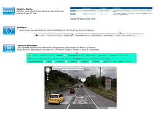 Relatório de Km
Relatório com o total de Km percorrido por dia ou por
período de até 15 dias.

Horímetro
O calculo exato da quantidade de horas trabalhadas de um veículo ou de uma máquina.

Limite de Velocidade
Caso o Limite de Velocidade definido for ultrapassado, será exibido um Alerta no Sistema
(tarja verde na localização) e enviado um e-mail com a data, o horário, o local e a velocidade.

 