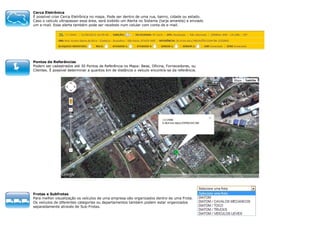 Cerca Eletrônica
É possível criar Cerca Eletrônica no mapa. Pode ser dentro de uma rua, bairro, cidade ou estado.
Caso o veículo ultrapassar essa área, será exibido um Alerta no Sistema (tarja amarela) e enviado
um e-mail. Esse alerta também pode ser recebido num celular com conta de e-mail.

Pontos de Referências
Podem ser cadastrados até 30 Pontos de Referência no Mapa: Base, Oficina, Fornecedores, ou
Clientes. É possível determinar a quantos km de distância o veículo encontra-se da referência.

Frotas e Subfrotas
Para melhor visualização os veículos de uma empresa são organizados dentro de uma Frota.
Os veículos de diferentes categorias ou departamentos também podem estar organizados
separadamente através de Sub-Frotas.

 