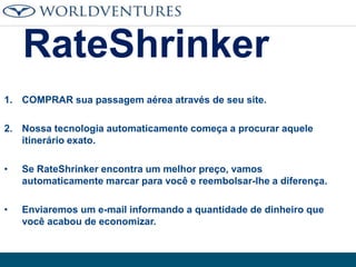 RateShrinker
1. COMPRAR sua passagem aérea através de seu site.
2. Nossa tecnologia automaticamente começa a procurar aquele
itinerário exato.
•

Se RateShrinker encontra um melhor preço, vamos
automaticamente marcar para você e reembolsar-lhe a diferença.

•

Enviaremos um e-mail informando a quantidade de dinheiro que
você acabou de economizar.

 