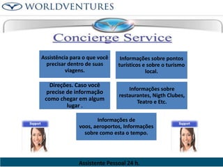 Assistência para o que você
precisar dentro de suas
viagens.

Informações sobre pontos
turísticos e sobre o turismo
local.

Direções. Caso você
precise de informação
como chegar em algum
lugar .

Informações sobre
restaurantes, Nigth Clubes,
Teatro e Etc.

Informações de
voos, aeroportos, Informações
sobre como esta o tempo.

Assistente Pessoal 24 h.

 
