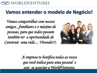 Vamos entender o modelo de Negócio!
Vamos compartilhar com nossos
amigos , familiares e o máximo de
pessoas, para que todos possam
também ter a oportunidade de
Construir uma vida ... Vivendo!!!.
A empresa te bonifica todas as vezes
que você indica para uma pessoal e
este se associar a WorldVentures.

 