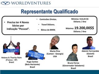 Representante Qualificado
•

• Precisa ter 4 Novos
Sócios por
indicação “Pessoal”.

Heleno & Tharita Paim
(Franca - SP)
Brasil

Mínimo: 514,43 $$
Dólares / Ano

Comissões Diretas.

•

Travel Dólares.

•

Bônus da BMW.

19.200,00$$

Máximo:
Dólares / Ano

Marta Pina
(Canton - Georgia)
USA
Hugo Santos
(Belo Horizonte)
Brasil

Ademir Ferrnandes
(Goiorê)
Brasil

Bruno Ferraz
(Governador Valadares)
Brasil

 