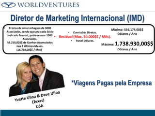 Diretor de Marketing Internacional (IMD)
•

•

Precisa de uma Linhagem de 3000
Associados, sendo que pra cada Sócio
indicado Pessoal, pode-se usar 1000
•
Associados.
56.250,00$$ de Ganhos Acumulados
nos 3 Últimos Meses.
(18.750,00$$ / Mês)

•

Comissões Diretas.

Residual (Max. 50.000$$ / Mês).
•

Mínimo: 556.174,00$$
Dólares / Ano

Travel Dólares.

Máximo:

1.738.930,00$$
Dólares / Ano

*Viagens Pagas pela Empresa

 