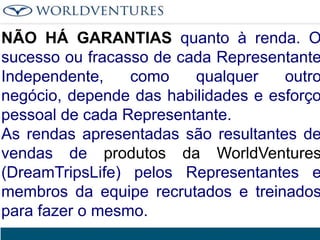 NÃO HÁ GARANTIAS quanto à renda. O
sucesso ou fracasso de cada Representante
Independente,
como
qualquer
outro
negócio, depende das habilidades e esforço
pessoal de cada Representante.
As rendas apresentadas são resultantes de
vendas de produtos da WorldVentures
(DreamTripsLife) pelos Representantes e
membros da equipe recrutados e treinados
para fazer o mesmo.

 
