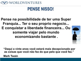PENSE NISSO!
Pense na possibilidade de ter uma Super
Franquia... Ter o seu proprio negocio...
E conquistar a liberdade financeira... Ou
somente viajar pelo mundo
economizando bastante .
“Daqui a vinte anos você estará mais decepcionado por
as coisas que você não fez do que pelo que você fez.”
Mark Twain

 