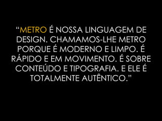 “METROÉ NOSSA LINGUAGEM DE DESIGN. CHAMAMOS-LHE METRO PORQUE É MODERNO E LIMPO. É RÁPIDO E EM MOVIMENTO. É SOBRE CONTEÚDO E TIPOGRAFIA. E ELE É TOTALMENTE AUTÊNTICO.”