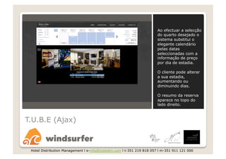 Ao efectuar a selecção
                                                                       do quarto desejado o
                                                                       sistema substitui o
                                                                       elegante calendário
                                                                       pelas datas
                                                                       seleccionadas com a
                                                                       informação de preço
                                                                       por dia de estadia.

                                                                       O cliente pode alterar
                                                                       a sua estadia,
                                                                       aumentando ou
                                                                       diminuindo dias.

                                                                       O resumo da reserva
                                                                       aparece no topo do
                                                                       lado direito.



T.U.B.E (Ajax)



 Hotel Distribution Management l e-info@hoteldm.com l t-351 219 818 057 l m-351 911 121 000
 