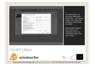 Ao seleccionar os
                                                                       serviços adicionais
                                                                       possíveis, uma janela
                                                                       surge com todos os
                                                                       serviços disponíveis
                                                                       no hotel.

                                                                       Os serviços podem
                                                                       ser internos ou
                                                                       externos. Fixos ou
                                                                       calendarizáveis com
                                                                       dia e hora.




T.U.B.E (Ajax)



 Hotel Distribution Management l e-info@hoteldm.com l t-351 219 818 057 l m-351 911 121 000
 