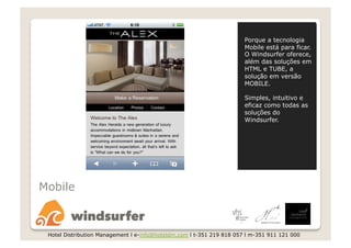 Porque a tecnologia
                                                                       Mobile está para ficar.
                                                                       O Windsurfer oferece,
                                                                       além das soluções em
                                                                       HTML e TUBE, a
                                                                       solução em versão
                                                                       MOBILE.

                                                                       Simples, intuitivo e
                                                                       eficaz como todas as
                                                                       soluções do
                                                                       Windsurfer.




Mobile



 Hotel Distribution Management l e-info@hoteldm.com l t-351 219 818 057 l m-351 911 121 000
 