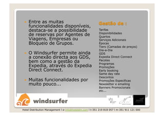     Entre as muitas
      funcionalidades disponíveis,
      destaca-se a possibilidade                          Tarifas
                                                          Disponibilidades
      de reservas por Agentes de                          Quartos
      Viagens, Empresas ou                                Serviços Adicionais
      Bloqueio de Grupos.                                 Épocas
                                                          Tiers (Camadas de preços)
                                                          Dia-a-Dia
     O Windsurfer permite ainda                          GDS
      a conexão directa aos GDS,                          Expedia Direct Connect
      bem como a gestão da                                Pacotes
                                                          Programas
      Expedia, através do Expedia                         Promoções
      Direct Connect.                                     Early booking
                                                          Same day rate
                                                          Descontos
     Muitas funcionalidades por                          Promoções Especificas
      muito pouco...                                      Newsletter e emailing
                                                          Banners Promocionais
                                                          etc...




Hotel Distribution Management l e-info@hoteldm.com l t-351 219 818 057 l m-351 911 121 000
 