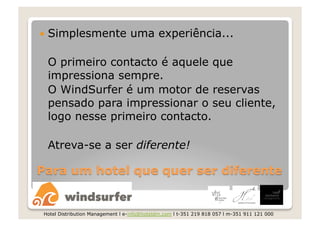   Simplesmente                  uma experiência...

 O primeiro contacto é aquele que
 impressiona sempre.
 O WindSurfer é um motor de reservas
 pensado para impressionar o seu cliente,
 logo nesse primeiro contacto.

 Atreva-se a ser diferente!




Hotel Distribution Management l e-info@hoteldm.com l t-351 219 818 057 l m-351 911 121 000
 