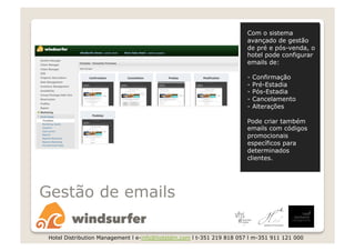 Com o sistema
                                                                       avançado de gestão
                                                                       de pré e pós-venda, o
                                                                       hotel pode configurar
                                                                       emails de:

                                                                       -   Confirmação
                                                                       -   Pré-Estadia
                                                                       -   Pós-Estadia
                                                                       -   Cancelamento
                                                                       -   Alterações

                                                                       Pode criar também
                                                                       emails com códigos
                                                                       promocionais
                                                                       específicos para
                                                                       determinados
                                                                       clientes.




Gestão de emails

 Hotel Distribution Management l e-info@hoteldm.com l t-351 219 818 057 l m-351 911 121 000
 
