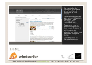 Apresentação das
                                                                       tipologias de quarto e
                                                                       preço num layout
                                                                       simples e de fácil
                                                                       leitura.
                                                                       Várias tarifas possíveis
                                                                       para a mesma tipologia
                                                                       de quarto ( BAR,
                                                                       Promoção, Non-
                                                                       refundable, etc).
                                                                       Resumo de reserva
                                                                       sempre presente no
                                                                       lado esquerdo do ecrã.
                                                                       Possibilidade de
                                                                       selecção por preço, tipo
                                                                       de quarto ou tipo de
                                                                       tarifa.
                                                                       Visível Quartos ou
                                                                       Pacotes/Programas




HTML


 Hotel Distribution Management l e-info@hoteldm.com l t-351 219 818 057 l m-351 911 121 000
 