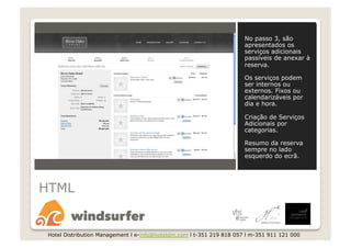 No passo 3, são
                                                                       apresentados os
                                                                       serviços adicionais
                                                                       passíveis de anexar à
                                                                       reserva.

                                                                       Os serviços podem
                                                                       ser internos ou
                                                                       externos. Fixos ou
                                                                       calendarizáveis por
                                                                       dia e hora.

                                                                       Criação de Serviços
                                                                       Adicionais por
                                                                       categorias.

                                                                       Resumo da reserva
                                                                       sempre no lado
                                                                       esquerdo do ecrã.




HTML


 Hotel Distribution Management l e-info@hoteldm.com l t-351 219 818 057 l m-351 911 121 000
 