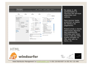 No passo 4, são
                                                                       apresentados os
                                                                       resumos dos serviços
                                                                       adquiridos com
                                                                       valores.

                                                                       Para concluir basta
                                                                       preencher os dados
                                                                       de cliente e de
                                                                       pagamento.

                                                                       Poderá ainda o cliente
                                                                       seleccionar algumas
                                                                       das preferências
                                                                       definidas pelo hotel,
                                                                       como o tipo de vista,
                                                                       quarto fumador ou
                                                                       não, piso alto ou
                                                                       baixo, etc.




HTML


 Hotel Distribution Management l e-info@hoteldm.com l t-351 219 818 057 l m-351 911 121 000
 