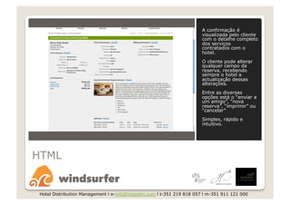 A confirmação é
                                                                       visualizada pelo cliente
                                                                       com o detalhe completo
                                                                       dos serviços
                                                                       contratados com o
                                                                       hotel.
                                                                       O cliente pode alterar
                                                                       qualquer campo da
                                                                       reserva, recebendo
                                                                       sempre o hotel a
                                                                       actualização dessas
                                                                       alterações.
                                                                       Entre as diversas
                                                                       opções está o “enviar a
                                                                       um amigo”, “nova
                                                                       reserva”, “imprimir” ou
                                                                       “cancelar”
                                                                       Simples, rápido e
                                                                       intuitivo.




HTML


 Hotel Distribution Management l e-info@hoteldm.com l t-351 219 818 057 l m-351 911 121 000
 