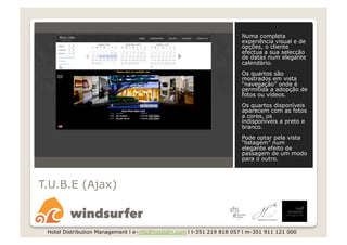 Numa completa
                                                                       experiência visual e de
                                                                       opções, o cliente
                                                                       efectua a sua selecção
                                                                       de datas num elegante
                                                                       calendário.
                                                                       Os quartos são
                                                                       mostrados em vista
                                                                       “navegação” onde é
                                                                       permitida a adopção de
                                                                       fotos ou vídeos.
                                                                       Os quartos disponíveis
                                                                       aparecem com as fotos
                                                                       a cores, os
                                                                       indisponíveis a preto e
                                                                       branco.
                                                                       Pode optar pela vista
                                                                       “listagem” num
                                                                       elegante efeito de
                                                                       passagem de um modo
                                                                       para o outro.



T.U.B.E (Ajax)



 Hotel Distribution Management l e-info@hoteldm.com l t-351 219 818 057 l m-351 911 121 000
 