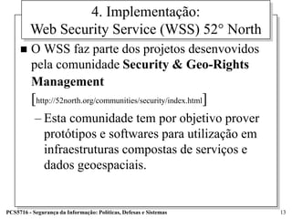 4. Implementação:
         Web Security Service (WSS) 52° North
        O WSS faz parte dos projetos desenvovidos
         pela comunidade Security & Geo-Rights
         Management
         [http://52north.org/communities/security/index.html]
           – Esta comunidade tem por objetivo prover
             protótipos e softwares para utilização em
             infraestruturas compostas de serviços e
             dados geoespaciais.


PCS5716 - Segurança da Informação: Políticas, Defesas e Sistemas   13
 
