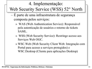 4. Implementação:
         Web Security Service (WSS) 52° North
           – É parte de uma infraestrutura de segurança
             composta pelos serviços:
                 » WAS (Web Authentication Service): Responsável
                   pela autenticação de usuários e retorno de tickets
                   SAML.
                 » WSS (Web Security Service): Restringe acesso aos
                   Serviços Web OGC.
                 » WSC.Web (Web Security Client Web: Integração com
                   Portal para acesso a serviços protegidos) e
                   WSC.Desktop (Cliente para aplicações Desktop)



PCS5716 - Segurança da Informação: Políticas, Defesas e Sistemas        14
 