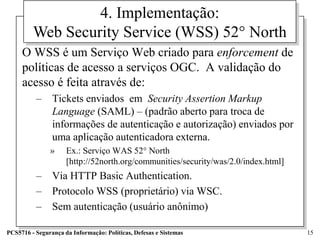 4. Implementação:
         Web Security Service (WSS) 52° North
     O WSS é um Serviço Web criado para enforcement de
     políticas de acesso a serviços OGC. A validação do
     acesso é feita através de:
          – Tickets enviados em Security Assertion Markup
            Language (SAML) – (padrão aberto para troca de
            informações de autenticação e autorização) enviados por
            uma aplicação autenticadora externa.
               »     Ex.: Serviço WAS 52° North
                     [http://52north.org/communities/security/was/2.0/index.html]
          – Via HTTP Basic Authentication.
          – Protocolo WSS (proprietário) via WSC.
          – Sem autenticação (usuário anônimo)

PCS5716 - Segurança da Informação: Políticas, Defesas e Sistemas                    15
 