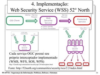 4. Implementação:
         Web Security Service (WSS) 52° North




        Cada serviço OGC possui seu
        próprio interceptador implementado
        (WMS, WFS, SOS, WPS)
        http://52north.org/communities/security/api/2.0/interceptors.html

       Fonte: http://52north.org/communities/security/wss/2.2/index.html
PCS5716 - Segurança da Informação: Políticas, Defesas e Sistemas            16
 