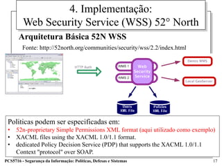 4. Implementação:
         Web Security Service (WSS) 52° North
       Arquitetura Básica 52N WSS
         Fonte: http://52north.org/communities/security/wss/2.2/index.html




 Politicas podem ser especificadas em:
 • 52n-proprietary Simple Permissions XML format (aqui utilizado como exemplo)
 • XACML files using the XACML 1.0/1.1 format.
 • dedicated Policy Decision Service (PDP) that supports the XACML 1.0/1.1
   Context "protocol" over SOAP.
PCS5716 - Segurança da Informação: Políticas, Defesas e Sistemas             17
 