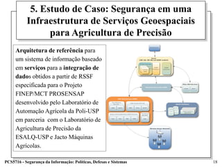 5. Estudo de Caso: Segurança em uma
           Infraestrutura de Serviços Geoespaciais
                 para Agricultura de Precisão
     Arquitetura de referência para
     um sistema de informação baseado
     em serviços para a integração de
     dados obtidos a partir de RSSF
     especificada para o Projeto
     FINEP/MCT PROSENSAP
     desenvolvido pelo Laboratório de
     Automação Agrícola da Poli-USP
     em parceria com o Laboratório de
     Agricultura de Precisão da
     ESALQ-USP e Jacto Máquinas
     Agrícolas.

PCS5716 - Segurança da Informação: Políticas, Defesas e Sistemas   18
 