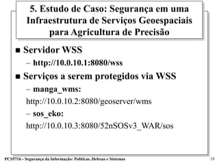 5. Estudo de Caso: Segurança em uma
           Infraestrutura de Serviços Geoespaciais
                 para Agricultura de Precisão
        Servidor WSS
           – http://10.0.10.1:8080/wss
        Serviços a serem protegidos via WSS
           – manga_wms:
           http://10.0.10.2:8080/geoserver/wms
           – sos_eko:
           http://10.0.10.3:8080/52nSOSv3_WAR/sos


PCS5716 - Segurança da Informação: Políticas, Defesas e Sistemas   19
 
