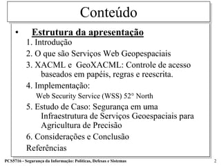 Conteúdo
     •        Estrutura da apresentação
           1. Introdução
           2. O que são Serviços Web Geopespaciais
           3. XACML e GeoXACML: Controle de acesso
                baseados em papéis, regras e reescrita.
           4. Implementação:
                Web Security Service (WSS) 52° North
           5. Estudo de Caso: Segurança em uma
               Infraestrutura de Serviços Geoespaciais para
               Agricultura de Precisão
           6. Considerações e Conclusão
           Referências
PCS5716 - Segurança da Informação: Políticas, Defesas e Sistemas   2
 