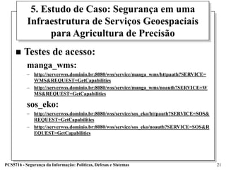 5. Estudo de Caso: Segurança em uma
           Infraestrutura de Serviços Geoespaciais
                 para Agricultura de Precisão
        Testes de acesso:
           manga_wms:
           – http://serverwss.dominio.br:8080/wss/service/manga_wms/httpauth?SERVICE=
             WMS&REQUEST=GetCapabilities
           – http://serverwss.dominio.br:8080/wss/service/manga_wms/noauth?SERVICE=W
             MS&REQUEST=GetCapabilities

           sos_eko:
           – http://serverwss.dominio.br:8080/wss/service/sos_eko/httpauth?SERVICE=SOS&
             REQUEST=GetCapabilities
           – http://serverwss.dominio.br:8080/wss/service/sos_eko/noauth?SERVICE=SOS&R
             EQUEST=GetCapabilities




PCS5716 - Segurança da Informação: Políticas, Defesas e Sistemas                          21
 