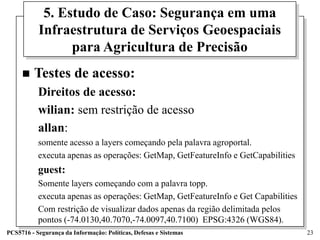 5. Estudo de Caso: Segurança em uma
           Infraestrutura de Serviços Geoespaciais
                 para Agricultura de Precisão
        Testes de acesso:
           Direitos de acesso:
           wilian: sem restrição de acesso
           allan:
           somente acesso a layers começando pela palavra agroportal.
           executa apenas as operações: GetMap, GetFeatureInfo e GetCapabilities
           guest:
           Somente layers começando com a palavra topp.
           executa apenas as operações: GetMap, GetFeatureInfo e Get Capabilities
           Com restrição de visualizar dados apenas da região delimitada pelos
           pontos (-74.0130,40.7070,-74.0097,40.7100) EPSG:4326 (WGS84).
PCS5716 - Segurança da Informação: Políticas, Defesas e Sistemas                    23
 