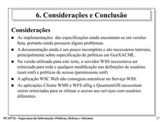 6. Considerações e Conclusão

     Considerações
        As implementações das especificações ainda encontram-se em versões
         beta, portanto ainda possuem alguns problemas.
        A documentação ainda é um pouco incompleta e são necessários tutoriais,
         principalmente sobre especificação de políticas em GeoXACML.
        Na versão utilizada para este teste, o servidor WSS necessitava ser
         reiniciado para toda e qualquer modificação nas definições de usuários
         (user.xml) e politicas de acesso (permissions.xml)
        A aplicação WSC.Web não conseguiu autenticar no Serviço WSS.
        As aplicações Cliente WMS e WFS uDig e QuantumGIS necessitam
         serem reiniciadas para se efetuar o acesso aos serviços com usuários
         diferentes.



PCS5716 - Segurança da Informação: Políticas, Defesas e Sistemas                   27
 