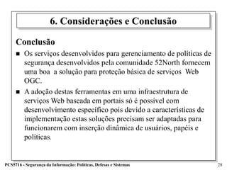 6. Considerações e Conclusão

     Conclusão
        Os serviços desenvolvidos para gerenciamento de políticas de
         segurança desenvolvidos pela comunidade 52North fornecem
         uma boa a solução para proteção básica de serviços Web
         OGC.
        A adoção destas ferramentas em uma infraestrutura de
         serviços Web baseada em portais só é possível com
         desenvolvimento específico pois devido a características de
         implementação estas soluções precisam ser adaptadas para
         funcionarem com inserção dinâmica de usuários, papéis e
         políticas.


PCS5716 - Segurança da Informação: Políticas, Defesas e Sistemas        28
 