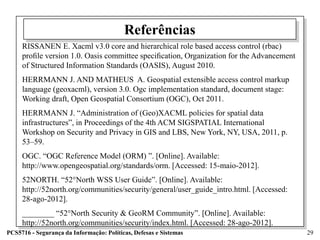 Referências
     RISSANEN E. Xacml v3.0 core and hierarchical role based access control (rbac)
     proﬁle version 1.0. Oasis committee speciﬁcation, Organization for the Advancement
     of Structured Information Standards (OASIS), August 2010.
     HERRMANN J. AND MATHEUS A. Geospatial extensible access control markup
     language (geoxacml), version 3.0. Ogc implementation standard, document stage:
     Working draft, Open Geospatial Consortium (OGC), Oct 2011.
     HERRMANN J. “Administration of (Geo)XACML policies for spatial data
     infrastructures”, in Proceedings of the 4th ACM SIGSPATIAL International
     Workshop on Security and Privacy in GIS and LBS, New York, NY, USA, 2011, p.
     53–59.
     OGC. “OGC Reference Model (ORM) ”. [Online]. Available:
     http://www.opengeospatial.org/standards/orm. [Accessed: 15-maio-2012].
     52NORTH. “52°North WSS User Guide”. [Online]. Available:
     http://52north.org/communities/security/general/user_guide_intro.html. [Accessed:
     28-ago-2012].
     ________ “52°North Security & GeoRM Community”. [Online]. Available:
     http://52north.org/communities/security/index.html. [Accessed: 28-ago-2012].
PCS5716 - Segurança da Informação: Políticas, Defesas e Sistemas                          29
 