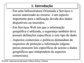 1. Introdução
           – Em uma Infraestrutura Orientada a Serviços o
             acesso autorizado ao recurso é um aspecto
             importante para a utilização devida dos dados
             disponíveis ou inseridos.
           – Em Serviços Web em que a informação
             geográfica é utilizada, a segurança também deve
             possuir definições específicas a este tipo de dado.
           – Aspectos comerciais e políticos demandam de
             requisitos de proteção a informação (alguns
             países possuem leis específicas de acesso a dados
             geográficos que independem de aspectos
             comerciais).
PCS5716 - Segurança da Informação: Políticas, Defesas e Sistemas   3
 