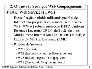 2. O que são Serviços Web Geopespaciais
      OGC Web Services (OWS)
           – Especificação definida utilizando padrões de
             Internet não-proprietários, a saber: World Wide
             Web (WWW) sobre o protocolo HTTP, Uniform
             Resource Locators (URLs), definição de tipos
             Multipurpose Internet Mail Extensions (MIME) e
             Extensible Markup Language (XML).
           – Padrões de Serviços:
                 » WMS (mapas),
                 » WFS (features – vetores, poligonos, pontos)
                 » WCS (raster: imagens – tiff, jpeg, etc)
                 » WPS (Serviços de Geoprocessamento)
PCS5716 - Segurança da Informação: Políticas, Defesas e Sistemas   5
 