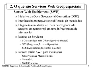 2. O que são Serviços Web Geopespaciais
           – Sensor Web Enablement (SWE)
                 » Iniciativa da Open Geoespacial Consortiun (OGC)
                 » Interfaces interoperáveis e codificação de metadados
                 » Integração com dados de redes heterogêneas de
                   sensores em tempo real em uma infraestrutura de
                   informação.
                 » Padrões de Serviços:
                       – SOS (Serviços para Observação de Sensores)
                       – SPS (Programação e configuração)
                       – SES (Assinaturas de eventos e alertas)
                 » Padrões atuais SWE para metadados
                       – Observation & Measurements
                       – SensorML
                       – SWE Common
PCS5716 - Segurança da Informação: Políticas, Defesas e Sistemas          6
 