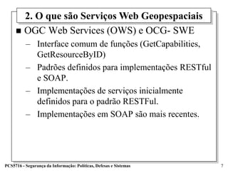 2. O que são Serviços Web Geopespaciais
      OGC Web Services (OWS) e OCG- SWE
          – Interface comum de funções (GetCapabilities,
            GetResourceByID)
          – Padrões definidos para implementações RESTful
            e SOAP.
          – Implementações de serviços inicialmente
            definidos para o padrão RESTFul.
          – Implementações em SOAP são mais recentes.




PCS5716 - Segurança da Informação: Políticas, Defesas e Sistemas   7
 
