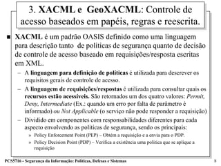 3. XACML e GeoXACML: Controle de
        acesso baseados em papéis, regras e reescrita.
    XACML é um padrão OASIS definido como uma linguagem
     para descrição tanto de politicas de segurança quanto de decisão
     de controle de acesso baseado em requisições/resposta escritas
     em XML.
      – A linguagem para definição de políticas é utilizada para descrever os
        requisitos gerais de controle de acesso.
      – A linguagem de requisições/respostas é utilizada para consultar quais os
        recursos estão acessíveis. São retornados um dos quatro valores: Permit,
        Deny, Intermediate (Ex.: quando um erro por falta de parâmetro é
        informado) ou Not Applicable (o serviço não pode responder a requisição)
      – Dividido em componentes com responsabilidades diferentes para cada
        aspecto envolvendo as politicas de segurança, sendo os principais:
            » Policy Enforcement Point (PEP) – Obtém a requisição e a envia para o PDP.
            » Policy Decision Point (PDP) – Verifica a existência uma politica que se aplique a
              requisição

PCS5716 - Segurança da Informação: Políticas, Defesas e Sistemas                                  8
 
