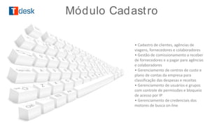 • Cadastro de clientes, agências de
viagens, fornecedores e colaboradores
• Gestão de comissionamento a receber
de fornecedores e a pagar para agências
e colaboradores
• Gerenciamento de centros de custo e
plano de contas da empresa para
classificação das despesas e receitas
• Gerenciamento de usuários e grupos
com controle de permissões e bloqueio
de acesso por IP
• Gerenciamento de credenciais dos
motores de busca on-line
Módulo Cadastro
 
