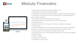 • Exportação de dados gerenciais para EBTA e CTA
• Exportação de arquivo de cobrança CNAB
• Importação de arquivo de retorno CNAB com baixa automática de títulos
• Controle de comissão a receber de fornecedores com possibilidade de
gerar carta de cobrança
• Conciliação manual de faturas de fornecedores
• Gerenciamento de contas bancárias e contas do tipo caixa
• Extrato de contas
• Faturamento em lote de faturas de clientes e agências de viagens
• Fluxo de caixa
• Criação de RPS (Recibo Provisório de Serviço) para posterior exportação
de lote para a prefeitura para geração de Nota Fiscal Eletrônica. No
momento disponível apenas para a cidade de São Paulo
• Gerenciamento de ocorrências (ajustes financeiros a crédito ou a débito)
• Contas a pagar
• Contas a receber
• Controle de reembolsos
• Transferência entre contas
Módulo Financeiro
 
