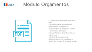 • Criação de orçamentos e envio por e-
mail
• Possibilidade de incluir serviços
manualmente ou a partir da
disponibilidade de uma busca on-line
• Controle de status para
acompanhamento do andamento dos
orçamentos
•Controle de cancelamento,
selecionando motivo para posterior
análise dos motivos de perda de vendas
Módulo Orçamentos
 